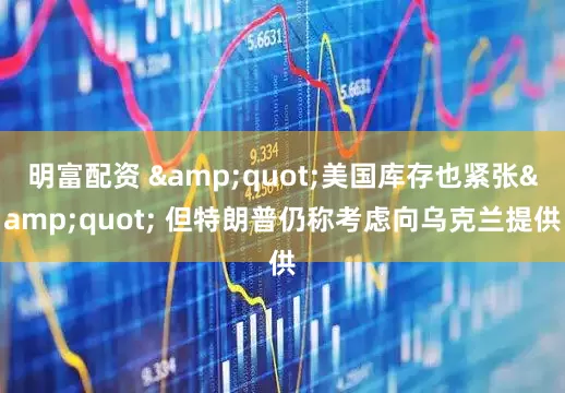 明富配资 &quot;美国库存也紧张&quot; 但特朗普仍称考虑向乌克兰提供