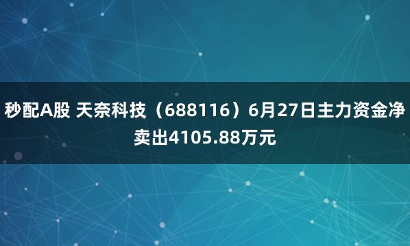 秒配A股 天奈科技（688116）6月27日主力资金净卖出4105.88万元