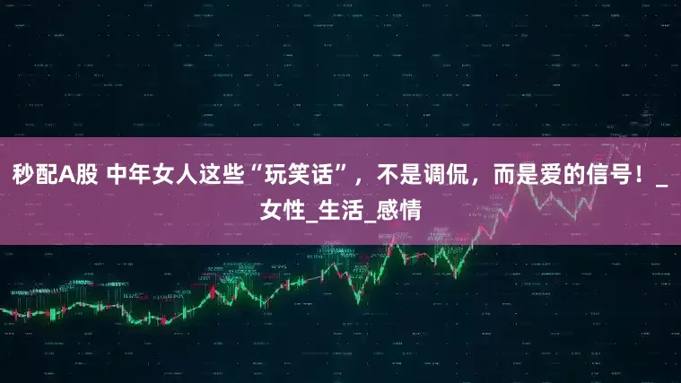 秒配A股 中年女人这些“玩笑话”，不是调侃，而是爱的信号！_女性_生活_感情