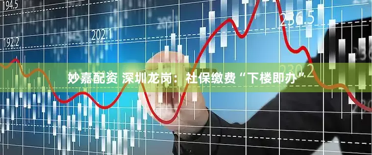 妙嘉配资 深圳龙岗：社保缴费“下楼即办”