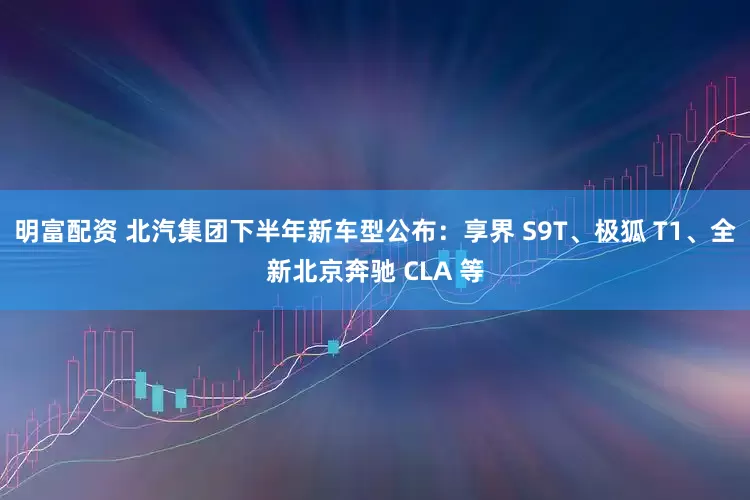明富配资 北汽集团下半年新车型公布：享界 S9T、极狐 T1、全新北京奔驰 CLA 等