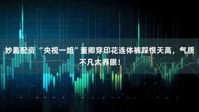 妙嘉配资 “央视一姐”董卿穿印花连体裤踩恨天高，气质不凡太养眼！