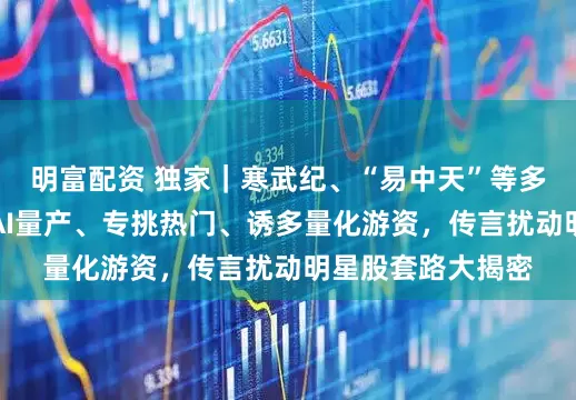 明富配资 独家｜寒武纪、“易中天”等多股又频遭袭扰！AI量产、专挑热门、诱多量化游资，传言扰动明星股套路大揭密