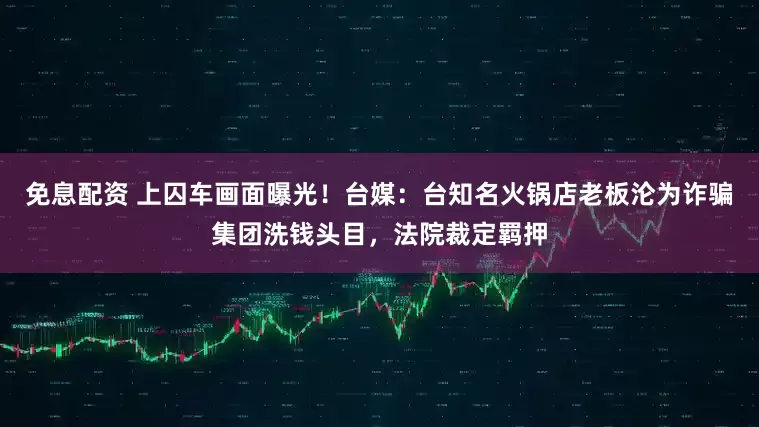 免息配资 上囚车画面曝光！台媒：台知名火锅店老板沦为诈骗集团洗钱头目，法院裁定羁押