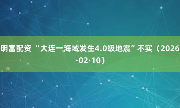 明富配资 “大连一海域发生4.0级地震”不实（2026·02·10）