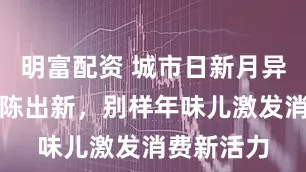 明富配资 城市日新月异，年俗推陈出新，别样年味儿激发消费新活力