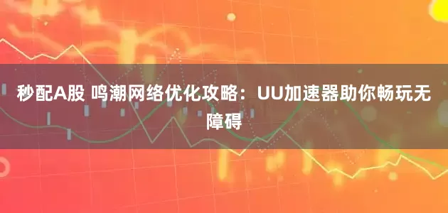 秒配A股 鸣潮网络优化攻略：UU加速器助你畅玩无障碍