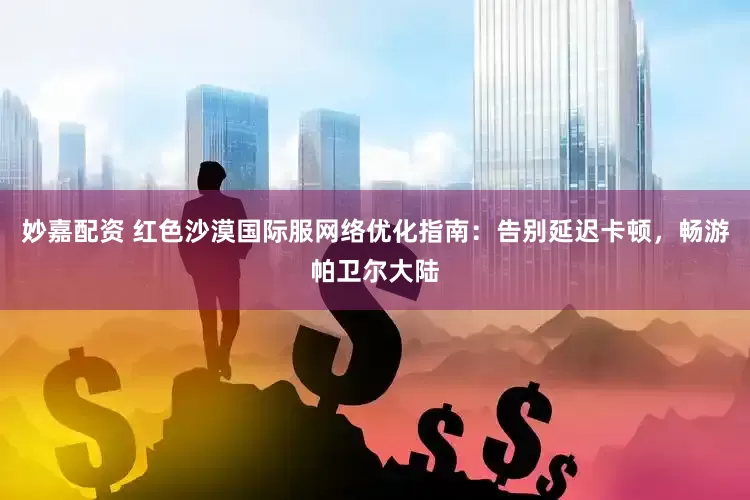 妙嘉配资 红色沙漠国际服网络优化指南：告别延迟卡顿，畅游帕卫尔大陆