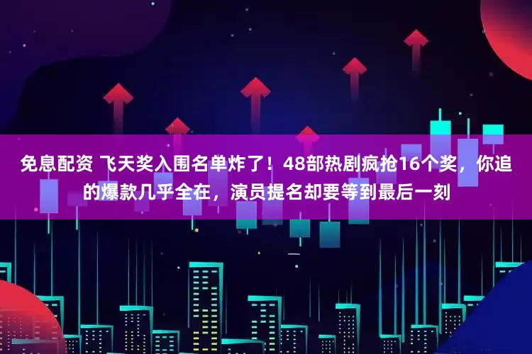 免息配资 飞天奖入围名单炸了！48部热剧疯抢16个奖，你追的爆款几乎全在，演员提名却要等到最后一刻