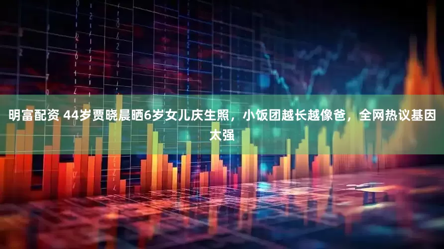 明富配资 44岁贾晓晨晒6岁女儿庆生照，小饭团越长越像爸，全网热议基因太强